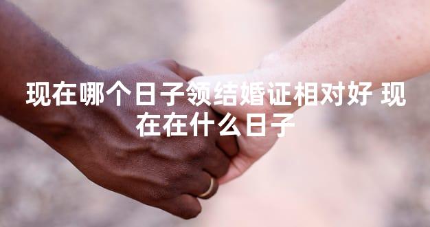 现在哪个日子领结婚证相对好 现在在什么日子
